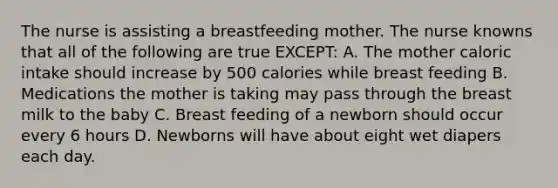 The nurse is assisting a breastfeeding mother. The nurse knowns that all of the following are true EXCEPT: A. The mother caloric intake should increase by 500 calories while breast feeding B. Medications the mother is taking may pass through the breast milk to the baby C. Breast feeding of a newborn should occur every 6 hours D. Newborns will have about eight wet diapers each day.