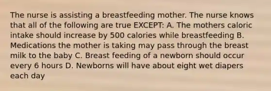 The nurse is assisting a breastfeeding mother. The nurse knows that all of the following are true EXCEPT: A. The mothers caloric intake should increase by 500 calories while breastfeeding B. Medications the mother is taking may pass through the breast milk to the baby C. Breast feeding of a newborn should occur every 6 hours D. Newborns will have about eight wet diapers each day