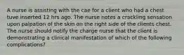 A nurse is assisting with the cae for a client who had a chest tuve inserted 12 hrs ago. The nurse notes a crackling sensation upon palpation of the skin on the right side of the clients chest. The nurse should notify the charge nurse that the client is demonstrating a clinical manifestation of which of the following complications?