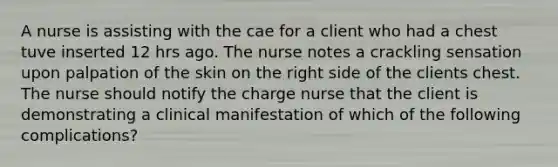 A nurse is assisting with the cae for a client who had a chest tuve inserted 12 hrs ago. The nurse notes a crackling sensation upon palpation of the skin on the right side of the clients chest. The nurse should notify the charge nurse that the client is demonstrating a clinical manifestation of which of the following complications?