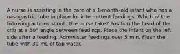 A nurse is assisting in the care of a 1-month-old infant who has a nasogastric tube in place for intermittent feedings. Which of the following actions should the nurse take? Position the head of the crib at a 30° angle between feedings. Place the infant on the left side after a feeding. Administer feedings over 5 min. Flush the tube with 30 mL of tap water.