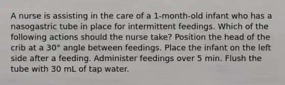 A nurse is assisting in the care of a 1-month-old infant who has a nasogastric tube in place for intermittent feedings. Which of the following actions should the nurse take? Position the head of the crib at a 30° angle between feedings. Place the infant on the left side after a feeding. Administer feedings over 5 min. Flush the tube with 30 mL of tap water.