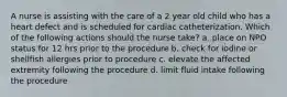 A nurse is assisting with the care of a 2 year old child who has a heart defect and is scheduled for cardiac catheterization. Which of the following actions should the nurse take? a. place on NPO status for 12 hrs prior to the procedure b. check for iodine or shellfish allergies prior to procedure c. elevate the affected extremity following the procedure d. limit fluid intake following the procedure