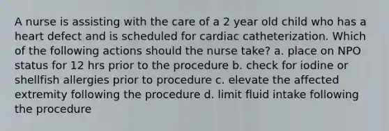 A nurse is assisting with the care of a 2 year old child who has a heart defect and is scheduled for cardiac catheterization. Which of the following actions should the nurse take? a. place on NPO status for 12 hrs prior to the procedure b. check for iodine or shellfish allergies prior to procedure c. elevate the affected extremity following the procedure d. limit fluid intake following the procedure