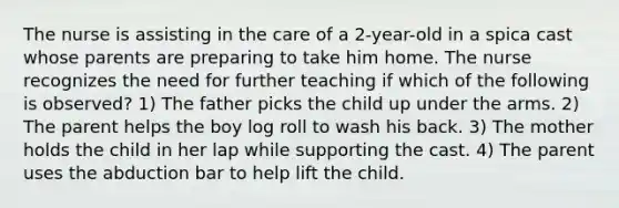 The nurse is assisting in the care of a 2-year-old in a spica cast whose parents are preparing to take him home. The nurse recognizes the need for further teaching if which of the following is observed? 1) The father picks the child up under the arms. 2) The parent helps the boy log roll to wash his back. 3) The mother holds the child in her lap while supporting the cast. 4) The parent uses the abduction bar to help lift the child.