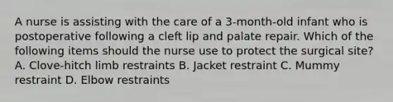 A nurse is assisting with the care of a 3-month-old infant who is postoperative following a cleft lip and palate repair. Which of the following items should the nurse use to protect the surgical site? A. Clove-hitch limb restraints B. Jacket restraint C. Mummy restraint D. Elbow restraints