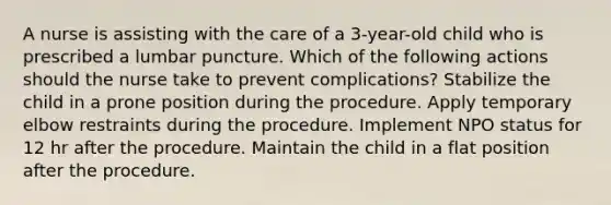 A nurse is assisting with the care of a 3-year-old child who is prescribed a lumbar puncture. Which of the following actions should the nurse take to prevent complications? Stabilize the child in a prone position during the procedure. Apply temporary elbow restraints during the procedure. Implement NPO status for 12 hr after the procedure. Maintain the child in a flat position after the procedure.