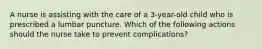 A nurse is assisting with the care of a 3-year-old child who is prescribed a lumbar puncture. Which of the following actions should the nurse take to prevent complications?