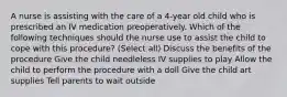 A nurse is assisting with the care of a 4-year old child who is prescribed an IV medication preoperatively. Which of the following techniques should the nurse use to assist the child to cope with this procedure? (Select all) Discuss the benefits of the procedure Give the child needleless IV supplies to play Allow the child to perform the procedure with a doll Give the child art supplies Tell parents to wait outside