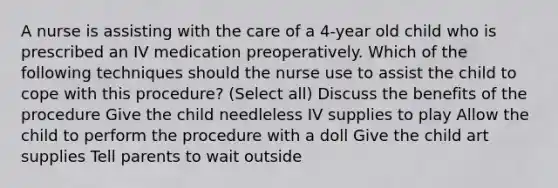 A nurse is assisting with the care of a 4-year old child who is prescribed an IV medication preoperatively. Which of the following techniques should the nurse use to assist the child to cope with this procedure? (Select all) Discuss the benefits of the procedure Give the child needleless IV supplies to play Allow the child to perform the procedure with a doll Give the child art supplies Tell parents to wait outside