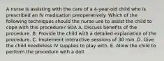 A nurse is assisting with the care of a 4-year-old child who is prescribed an IV medication preoperatively. Which of the following techniques should the nurse use to assist the child to cope with this procedure? SOA A. Discuss benefits of the procedure. B. Provide the child with a detailed explanation of the procedure. C. Implement interactive sessions of 30 min. D. Give the child needleless IV supplies to play with. E. Allow the child to perform the procedure with a doll.