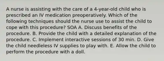 A nurse is assisting with the care of a 4-year-old child who is prescribed an IV medication preoperatively. Which of the following techniques should the nurse use to assist the child to cope with this procedure? SOA A. Discuss benefits of the procedure. B. Provide the child with a detailed explanation of the procedure. C. Implement interactive sessions of 30 min. D. Give the child needleless IV supplies to play with. E. Allow the child to perform the procedure with a doll.