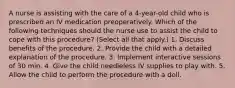 A nurse is assisting with the care of a 4-year-old child who is prescribed an IV medication preoperatively. Which of the following techniques should the nurse use to assist the child to cope with this procedure? (Select all that apply.) 1. Discuss benefits of the procedure. 2. Provide the child with a detailed explanation of the procedure. 3. Implement interactive sessions of 30 min. 4. Give the child needleless IV supplies to play with. 5. Allow the child to perform the procedure with a doll.