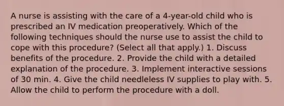 A nurse is assisting with the care of a 4-year-old child who is prescribed an IV medication preoperatively. Which of the following techniques should the nurse use to assist the child to cope with this procedure? (Select all that apply.) 1. Discuss benefits of the procedure. 2. Provide the child with a detailed explanation of the procedure. 3. Implement interactive sessions of 30 min. 4. Give the child needleless IV supplies to play with. 5. Allow the child to perform the procedure with a doll.