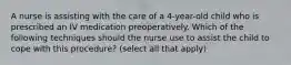 A nurse is assisting with the care of a 4-year-old child who is prescribed an IV medication preoperatively. Which of the following techniques should the nurse use to assist the child to cope with this procedure? (select all that apply)