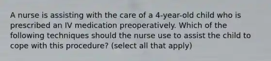 A nurse is assisting with the care of a 4-year-old child who is prescribed an IV medication preoperatively. Which of the following techniques should the nurse use to assist the child to cope with this procedure? (select all that apply)