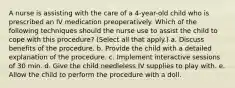 A nurse is assisting with the care of a 4-year-old child who is prescribed an IV medication preoperatively. Which of the following techniques should the nurse use to assist the child to cope with this procedure? (Select all that apply.) a. Discuss benefits of the procedure. b. Provide the child with a detailed explanation of the procedure. c. Implement interactive sessions of 30 min. d. Give the child needleless IV supplies to play with. e. Allow the child to perform the procedure with a doll.