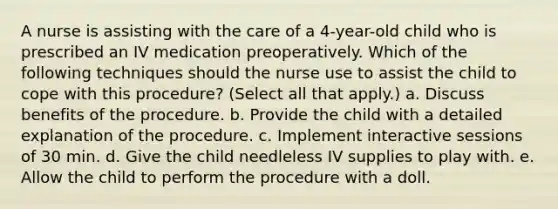 A nurse is assisting with the care of a 4-year-old child who is prescribed an IV medication preoperatively. Which of the following techniques should the nurse use to assist the child to cope with this procedure? (Select all that apply.) a. Discuss benefits of the procedure. b. Provide the child with a detailed explanation of the procedure. c. Implement interactive sessions of 30 min. d. Give the child needleless IV supplies to play with. e. Allow the child to perform the procedure with a doll.