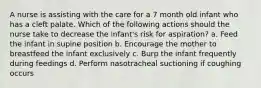 A nurse is assisting with the care for a 7 month old infant who has a cleft palate. Which of the following actions should the nurse take to decrease the infant's risk for aspiration? a. Feed the infant in supine position b. Encourage the mother to breastfeed the infant exclusively c. Burp the infant frequently during feedings d. Perform nasotracheal suctioning if coughing occurs