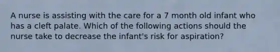 A nurse is assisting with the care for a 7 month old infant who has a cleft palate. Which of the following actions should the nurse take to decrease the infant's risk for aspiration?