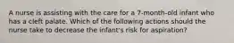 A nurse is assisting with the care for a 7-month-old infant who has a cleft palate. Which of the following actions should the nurse take to decrease the infant's risk for aspiration?