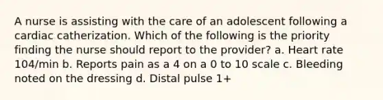 A nurse is assisting with the care of an adolescent following a cardiac catherization. Which of the following is the priority finding the nurse should report to the provider? a. Heart rate 104/min b. Reports pain as a 4 on a 0 to 10 scale c. Bleeding noted on the dressing d. Distal pulse 1+