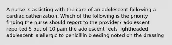 A nurse is assisting with the care of an adolescent following a cardiac catherization. Which of the following is the priority finding the nurse should report to the provider? adolescent reported 5 out of 10 pain the adolescent feels lightheaded adolescent is allergic to penicillin bleeding noted on the dressing