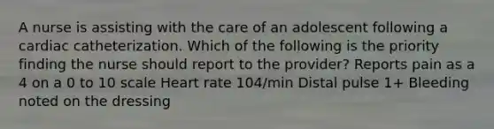 A nurse is assisting with the care of an adolescent following a cardiac catheterization. Which of the following is the priority finding the nurse should report to the provider? Reports pain as a 4 on a 0 to 10 scale Heart rate 104/min Distal pulse 1+ Bleeding noted on the dressing