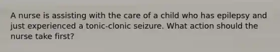 A nurse is assisting with the care of a child who has epilepsy and just experienced a tonic-clonic seizure. What action should the nurse take first?