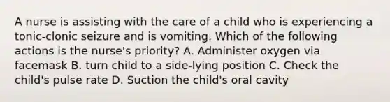 A nurse is assisting with the care of a child who is experiencing a tonic-clonic seizure and is vomiting. Which of the following actions is the nurse's priority? A. Administer oxygen via facemask B. turn child to a side-lying position C. Check the child's pulse rate D. Suction the child's oral cavity