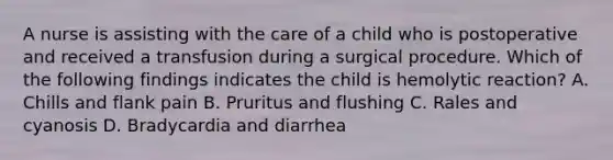 A nurse is assisting with the care of a child who is postoperative and received a transfusion during a surgical procedure. Which of the following findings indicates the child is hemolytic reaction? A. Chills and flank pain B. Pruritus and flushing C. Rales and cyanosis D. Bradycardia and diarrhea