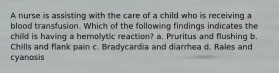 A nurse is assisting with the care of a child who is receiving a blood transfusion. Which of the following findings indicates the child is having a hemolytic reaction? a. Pruritus and flushing b. Chills and flank pain c. Bradycardia and diarrhea d. Rales and cyanosis