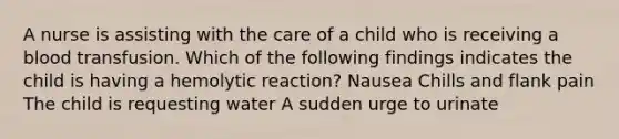 A nurse is assisting with the care of a child who is receiving a blood transfusion. Which of the following findings indicates the child is having a hemolytic reaction? Nausea Chills and flank pain The child is requesting water A sudden urge to urinate