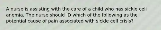 A nurse is assisting with the care of a child who has sickle cell anemia. The nurse should ID which of the following as the potential cause of pain associated with sickle cell crisis?