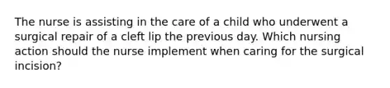 The nurse is assisting in the care of a child who underwent a surgical repair of a cleft lip the previous day. Which nursing action should the nurse implement when caring for the surgical incision?