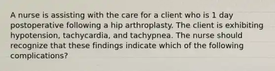 A nurse is assisting with the care for a client who is 1 day postoperative following a hip arthroplasty. The client is exhibiting hypotension, tachycardia, and tachypnea. The nurse should recognize that these findings indicate which of the following complications?