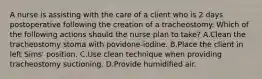 A nurse is assisting with the care of a client who is 2 days postoperative following the creation of a tracheostomy. Which of the following actions should the nurse plan to take? A.Clean the tracheostomy stoma with povidone-iodine. B.Place the client in left Sims' position. C.Use clean technique when providing tracheostomy suctioning. D.Provide humidified air.