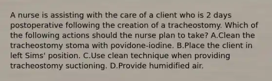 A nurse is assisting with the care of a client who is 2 days postoperative following the creation of a tracheostomy. Which of the following actions should the nurse plan to take? A.Clean the tracheostomy stoma with povidone-iodine. B.Place the client in left Sims' position. C.Use clean technique when providing tracheostomy suctioning. D.Provide humidified air.