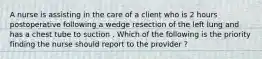 A nurse is assisting in the care of a client who is 2 hours postoperative following a wedge resection of the left lung and has a chest tube to suction . Which of the following is the priority finding the nurse should report to the provider ?