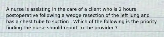 A nurse is assisting in the care of a client who is 2 hours postoperative following a wedge resection of the left lung and has a chest tube to suction . Which of the following is the priority finding the nurse should report to the provider ?