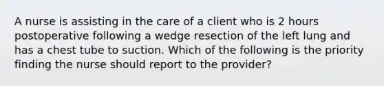 A nurse is assisting in the care of a client who is 2 hours postoperative following a wedge resection of the left lung and has a chest tube to suction. Which of the following is the priority finding the nurse should report to the provider?