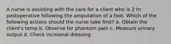 A nurse is assisting with the care for a client who is 2 hr postoperative following the amputation of a foot. Which of the following actions should the nurse take first? a. Obtain the client's temp b. Observe for phantom pain c. Measure urinary output d. Check incisional dressing