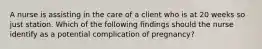 A nurse is assisting in the care of a client who is at 20 weeks so just station. Which of the following findings should the nurse identify as a potential complication of pregnancy?