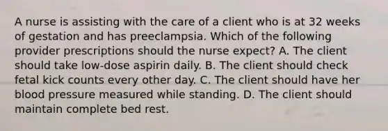 A nurse is assisting with the care of a client who is at 32 weeks of gestation and has preeclampsia. Which of the following provider prescriptions should the nurse expect? A. The client should take low-dose aspirin daily. B. The client should check fetal kick counts every other day. C. The client should have her blood pressure measured while standing. D. The client should maintain complete bed rest.