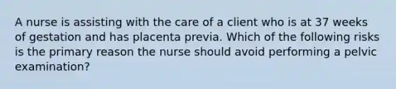 A nurse is assisting with the care of a client who is at 37 weeks of gestation and has placenta previa. Which of the following risks is the primary reason the nurse should avoid performing a pelvic examination?