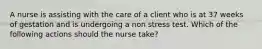 A nurse is assisting with the care of a client who is at 37 weeks of gestation and is undergoing a non stress test. Which of the following actions should the nurse take?