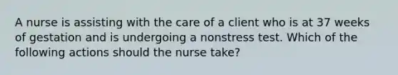 A nurse is assisting with the care of a client who is at 37 weeks of gestation and is undergoing a nonstress test. Which of the following actions should the nurse take?