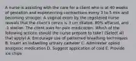 A nurse is assisting with the care for a client who is at 40 weeks of gestation and experiencing contractions every 3 to 5 min and becoming stronger. A vaginal exam by the registered nurse reveals that the client's cervix is 3 cm dilated, 80% effaced, and -1 station. The client asks for pain medication. Which of the following actions should the nurse prepare to take? (Select all that apply) A. Encourage use of patterned breathing techniques B. Insert an indwelling urinary catheter C. Administer opioid analgesic medication D. Suggest application of cold E. Provide ice chips