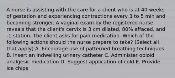 A nurse is assisting with the care for a client who is at 40 weeks of gestation and experiencing contractions every 3 to 5 min and becoming stronger. A vaginal exam by the registered nurse reveals that the client's cervix is 3 cm dilated, 80% effaced, and -1 station. The client asks for pain medication. Which of the following actions should the nurse prepare to take? (Select all that apply) A. Encourage use of patterned breathing techniques B. Insert an indwelling urinary catheter C. Administer opioid analgesic medication D. Suggest application of cold E. Provide ice chips