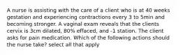 A nurse is assisting with the care of a client who is at 40 weeks gestation and experiencing contractions every 3 to 5min and becoming stronger. A vaginal exam reveals that the clients cervix is 3cm dilated, 80% effaced, and -1 station. The client asks for pain medication. Which of the following actions should the nurse take? select all that apply